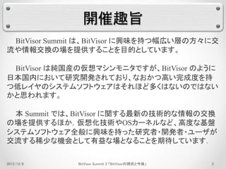 開催趣旨 
BitVisor Summit は、BitVisor に興味を持つ幅広い層の方々に交 
流や情報交換の場を提供することを目的としています。 
BitVisor は純国産の仮想マシンモニタですが、BitVisor のように 
日本国内において研究開発されており、なおかつ高い完成度を持 
つ低レイヤのシステムソフトウェアはそれほど多くはないのではない 
かと思われます。 
本Summit では、BitVisor に関する最新の技術的な情報の交換 
の場を提供するほか，仮想化技術やOSカーネルなど、高度な基盤 
システムソフトウェア全般に興味を持った研究者・開発者・ユーザが 
交流する稀少な機会として有益な場となることを期待しています． 
2013/12/6 BitVisor Summit 2 「BitVisorの現状と今後」2 
 