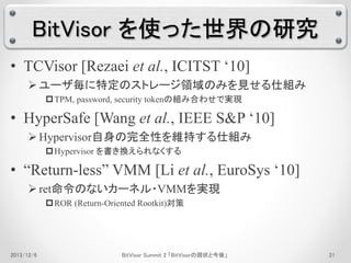 BitVisor を使った世界の研究 
• TCVisor [Rezaei et al., ICITST ‘10] 
 ユーザ毎に特定のストレージ領域のみを見せる仕組み 
TPM, password, security tokenの組み合わせで実現 
• HyperSafe [Wang et al., IEEE S&P ‘10] 
 Hypervisor自身の完全性を維持する仕組み 
Hypervisor を書き換えられなくする 
• “Return-less” VMM [Li et al., EuroSys ‘10] 
 ret命令のないカーネル・VMMを実現 
ROR (Return-Oriented Rootkit)対策 
2013/12/6 BitVisor Summit 2 「BitVisorの現状と今後」21 
 