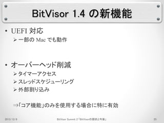 BitVisor 1.4 の新機能 
• UEFI 対応 
 一部のMac でも動作 
• オーバーヘッド削減 
 タイマーアクセス 
 スレッドスケジューリング 
 外部割り込み 
⇒「コア機能」のみを使用する場合に特に有効 
2013/12/6 BitVisor Summit 2 「BitVisorの現状と今後」25 
 