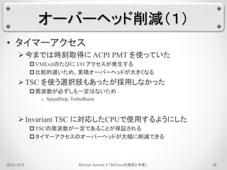 オーバーヘッド削減（１） 
• タイマーアクセス 
 今までは時刻取得にACPI PMT を使っていた 
VMExitのたびにI/O アクセスが発生する 
比較的遅いため、累積オーバーヘッドが大きくなる 
TSC を使う選択肢もあったが採用しなかった 
周波数が必ずしも一定はないため 
o SpeedStep, TurboBoost 
 Invariant TSC に対応したCPUで使用するようにした 
TSCの周波数が一定であることが保証される 
タイマーアクセスのオーバーヘッドが大幅に削減できる 
2013/12/6 BitVisor Summit 2 「BitVisorの現状と今後」26 
 