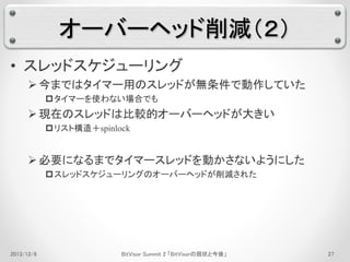 オーバーヘッド削減（２） 
• スレッドスケジューリング 
 今まではタイマー用のスレッドが無条件で動作していた 
タイマーを使わない場合でも 
 現在のスレッドは比較的オーバーヘッドが大きい 
リスト構造＋spinlock 
 必要になるまでタイマースレッドを動かさないようにした 
スレッドスケジューリングのオーバーヘッドが削減された 
2013/12/6 BitVisor Summit 2 「BitVisorの現状と今後」27 
 