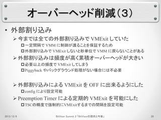 オーバーヘッド削減（３） 
• 外部割り込み 
 今までは全ての外部割り込みでVMExit していた 
一定間隔でVMM に制御が渡ることを保証するため 
外部割り込みでVMExit しないと秒単位でVMM に戻らないことがある 
 外部割り込みは頻度が高く累積オーバーヘッドが大きい 
必要以上の頻度でVMExit してしまう 
Piggyback やバックグラウンド処理がない場合には不必要 
 外部割り込みによるVMExit をOFF に出来るようにした 
config により設定可能 
 Preemption Timer による定期的VMExit を可能にした 
TSCの精度で強制的にVMExitするまでの間隔を設定可能 
2013/12/6 BitVisor Summit 2 「BitVisorの現状と今後」28 
 