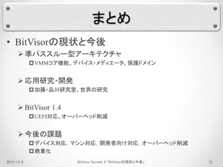 まとめ 
• BitVisorの現状と今後 
 準パススルー型アーキテクチャ 
VMMコア機能、デバイス・メディエータ、保護ドメイン 
 応用研究・開発 
加藤・品川研究室、世界の研究 
 BitVisor 1.4 
UEFI対応、オーバーヘッド削減 
 今後の課題 
デバイス対応，マシン対応，開発者向け対応，オーバーヘッド削減 
商業化 
2013/12/6 BitVisor Summit 2 「BitVisorの現状と今後」31 
 