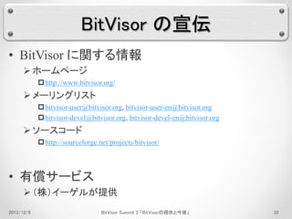 BitVisor の宣伝 
• BitVisor に関する情報 
 ホームページ 
http://www.bitvisor.org/ 
 メーリングリスト 
bitvisor-user@bitvisor.org, bitvisor-user-en@bitvisor.org 
bitvisor-devel@bitvisor.org, bitvisor-devel-en@bitvisor.org 
 ソースコード 
http://sourceforge.net/projects/bitvisor/ 
• 有償サービス 
 （株）イーゲルが提供 
2013/12/6 BitVisor Summit 2 「BitVisorの現状と今後」32 
