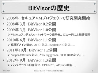 BitVisorの歴史 
• 2006年：セキュアVMプロジェクトで研究開発開始 
• 2008年3月：BitVisor 0.2公開 
• 2009年3月：BitVisor 1.0公開 
 VMMコア、ディスク・ネットワーク暗号化、ICカードによる鍵管理 
• 2010年6月：BitVisor 1.1公開 
 保護ドメイン機能、AHCI対応、Realtek NIC対応、... 
• 2011年10月：BitVisor 1.2公開 
 Suspend/Resume対応、ATA Piggyback、TCB BIOS対応、... 
• 2012年9月：BitVisor 1.3公開 
 バックグラウンド暗号化、EPT/NPT、ADvisor機能、... 
2013/12/6 BitVisor Summit 2 「BitVisorの現状と今後」6 
 
