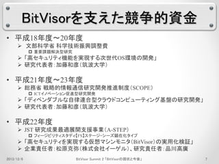 BitVisorを支えた競争的資金 
• 平成18年度～20年度 
 文部科学省科学技術振興調整費 
 重要課題解決型研究 
 「高セキュリティ機能を実現する次世代OS環境の開発」 
 研究代表者：加藤和彦（筑波大学） 
• 平成21年度～23年度 
 総務省戦略的情報通信研究開発推進制度（SCOPE） 
 ICTイノベーション促進型研究開発 
 「ディペンダブルな自律連合型クラウドコンピューティング基盤の研究開発」 
 研究代表者：加藤和彦（筑波大学） 
• 平成22年度 
 JST 研究成果最適展開支援事業（A-STEP） 
 フィージビリティスタディ【FS】ステージ・シーズ顕在化タイプ 
 「高セキュリティを実現する仮想マシンモニタ（BitVisor）の実用化検証」 
 企業責任者：松原克弥（株式会社イーゲル）、研究責任者：品川高廣 
2013/12/6 BitVisor Summit 2 「BitVisorの現状と今後」7 
 