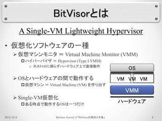 BitVisorとは 
A Single-VM Lightweight Hypervisor 
• 仮想化ソフトウェアの一種 
 仮想マシンモニタ＝ Virtual Machine Monitor (VMM) 
ハイパーバイザ＝ Hypervisor (Type I VMM) 
o ホストOSに頼らずハードウェア上で直接動作 
OSとハードウェアの間で動作する 
仮想マシン＝ Virtual Machine (VM) を作り出す 
 Single-VM仮想化 
ある時点で動作するOSは一つだけ 
OS 
VM 
VMM 
OS 
VM 
OS 
VM 
ハードウェア 
2013/12/6 BitVisor Summit 2 「BitVisorの現状と今後」9 
 