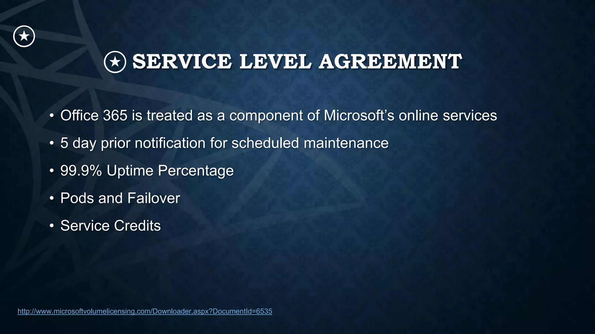 SERVICE LEVEL AGREEMENT
• Office 365 is treated as a component of Microsoft’s online services
• 5 day prior notification for scheduled maintenance
• 99.9% Uptime Percentage
• Pods and Failover
• Service Credits

http://www.microsoftvolumelicensing.com/Downloader.aspx?DocumentId=6535

 