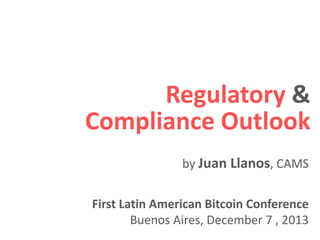 Regulatory &
Compliance Outlook
First Latin American Bitcoin Conference
Buenos Aires, December 7 , 2013
by Juan Llanos, CAMS
 