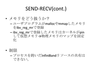 SEND-RECV(cont.)
• メモリをどう扱うか？
– ユーザプログラムがmallocやmmapしたメモリ
をibv_reg_mrで登録
– ibv_reg_mrで登録したメモリはカーネルがpin
して仮想メモリ→物理メモリのマップを固定
化

• 制限
– プロセスを跨いだInfiniBandリソースの共有は
できない。

 