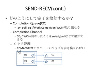 SEND-RECV(cont.)
• どのようにして完了を検知するか？
– Completion Queue(CQ)
• ibv_poll_cqでWork Completion(WC)が取り出せる

– Completion Channel
• CQにWCが到着したことをselect/pollなどで検知で
きる

– メモリ管理
• RDMA WRITEでリモートのフラグを書き換えればい
い!
QP

SQ

CQ

RQ

CQ

 