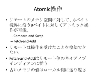 Atomic操作
• リモートのメモリ空間に対して、8バイト
境界に沿う8バイトに対してアトミック操
作が可能。
– Compare-and-Swap
– Fetch-and-Add

• リモートは操作を受けたことを検知でき
ない。
• Fetch-and-Addはリモート側のネイティブ
インディアンに従う
• 古いメモリの値はローカル側に送り返さ

 