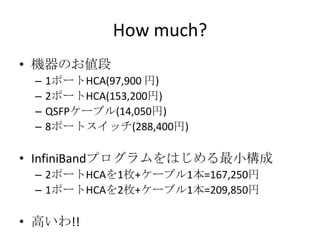 How much?
• 機器のお値段
–
–
–
–

1ポートHCA(97,900 円)
2ポートHCA(153,200円)
QSFPケーブル(14,050円)
8ポートスイッチ(288,400円)

• InfiniBandプログラムをはじめる最小構成
– 2ポートHCAを1枚+ケーブル1本=167,250円
– 1ポートHCAを2枚+ケーブル1本=209,850円

• 高いわ!!

 
