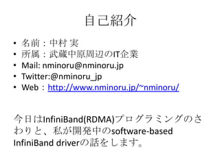 自己紹介
•
•
•
•
•

名前：中村 実
所属：武蔵中原周辺のIT企業
Mail: nminoru@nminoru.jp
Twitter:@nminoru_jp
Web：http://www.nminoru.jp/~nminoru/

今日はInfiniBand(RDMA)プログラミングのさ
わりと、私が開発中のsoftware-based
InfiniBand driverの紹介をします。

 