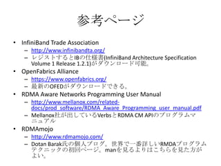参考ページ
• InfiniBand Trade Association
– http://www.infinibandta.org/
– レジストするとIBの仕様書(InfiniBand Architecture Specification
Volume 1 Release 1.2.1)がダウンロード可能。

• OpenFabrics Alliance
– https://www.openfabrics.org/
– 最新のOFEDがダウンロードできる。

• RDMA Aware Networks Programming User Manual
– http://www.mellanox.com/relateddocs/prod_software/RDMA_Aware_Programming_user_manual.pdf
– Mellanox社が出しているVerbsとRDMA CM APIのプログラムマ
ニュアル

• RDMAmojo
– http://www.rdmamojo.com/
– Dotan Barak氏の個人ブログ。世界で一番詳しいRMDAプログラム
テクニックの初回ページ。manを見るよりはこちらを見た方が
よい。

 