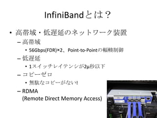 InfiniBandとは？
• 高帯域・低遅延のネットワーク装置
– 高帯域
• 56Gbps(FDR)×2、Point-to-Pointの輻輳制御

– 低遅延
• 1スイッチレイテンシが2μ秒以下

– コピーゼロ
• 無駄なコピーがない!

– RDMA
(Remote Direct Memory Access)

 