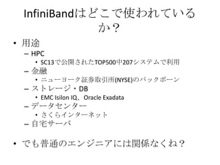 InfiniBandはどこで使われている
か？
• 用途
– HPC
• SC13で公開されたTOP500中207システムで利用

– 金融
• ニューヨーク証券取引所(NYSE)のバックボーン

– ストレージ、DB
• EMC Isilon IQ、Oracle Exadata

– データセンター
• さくらインターネット

– 自宅サーバ

• でも普通のエンジニアには関係なくね？

 