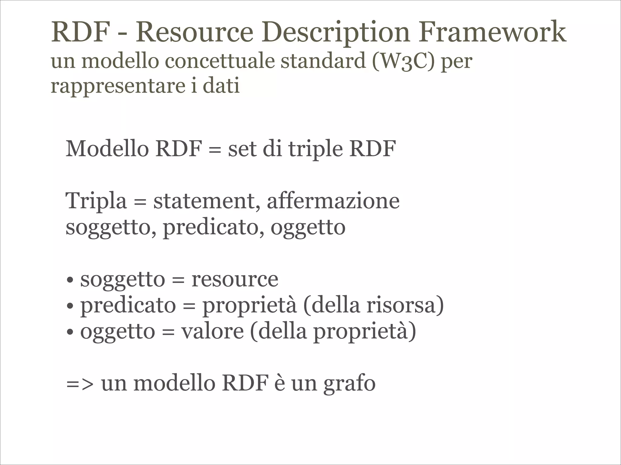 RDF - Resource Description Framework
un modello concettuale standard (W3C) per
rappresentare i dati
!
! Modello RDF = set di triple RDF
!
Tripla = statement, affermazione
soggetto, predicato, oggetto
!
• soggetto = resource
• predicato = proprietà (della risorsa)
• oggetto = valore (della proprietà)
!
=> un modello RDF è un grafo
!
!
 