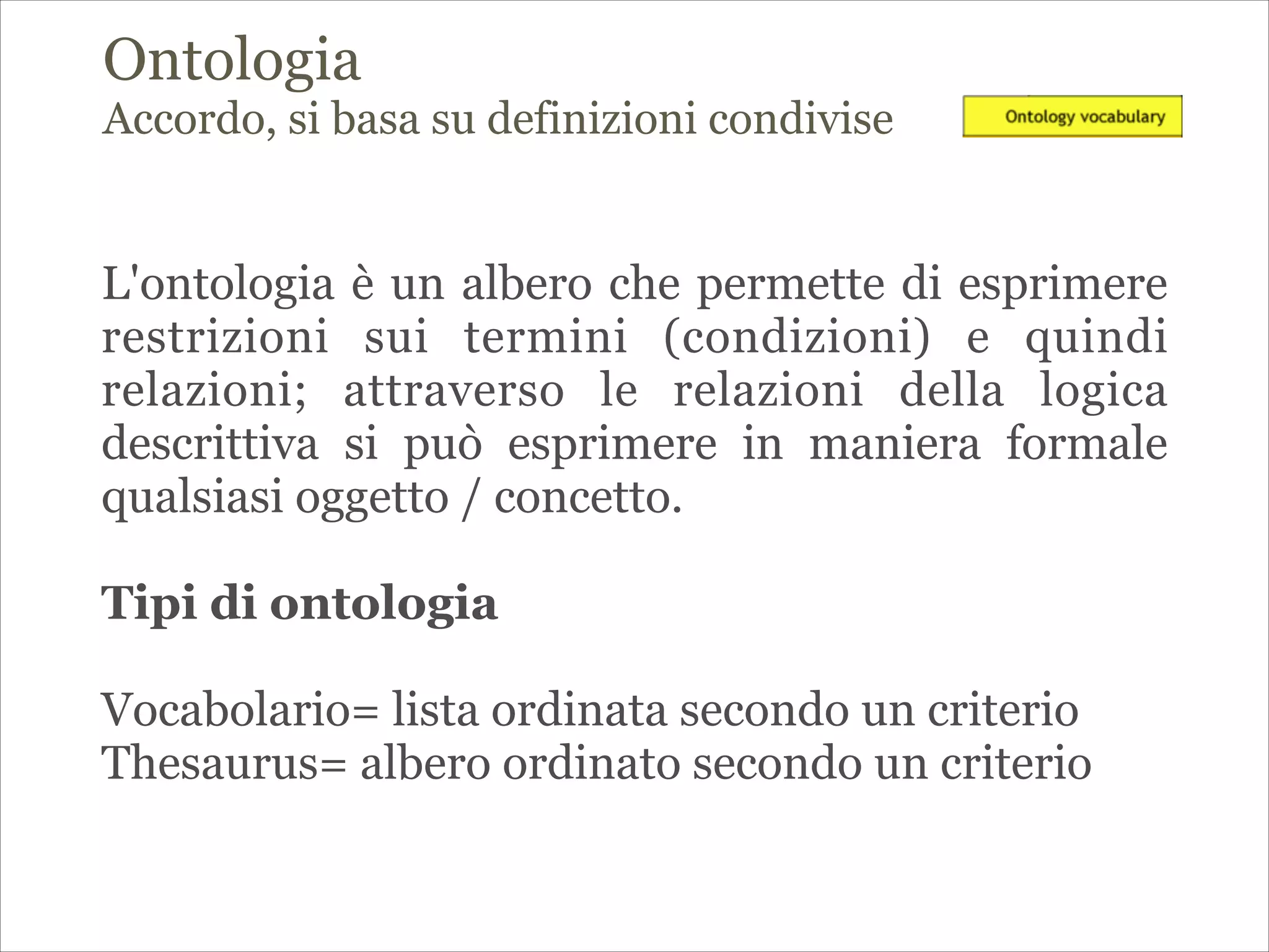 Ontologia
Accordo, si basa su definizioni condivise
L'ontologia è un albero che permette di esprimere
restrizioni sui termini (condizioni) e quindi
relazioni; attraverso le relazioni della logica
descrittiva si può esprimere in maniera formale
qualsiasi oggetto / concetto.
!
Tipi di ontologia
!
Vocabolario= lista ordinata secondo un criterio
Thesaurus= albero ordinato secondo un criterio
 
