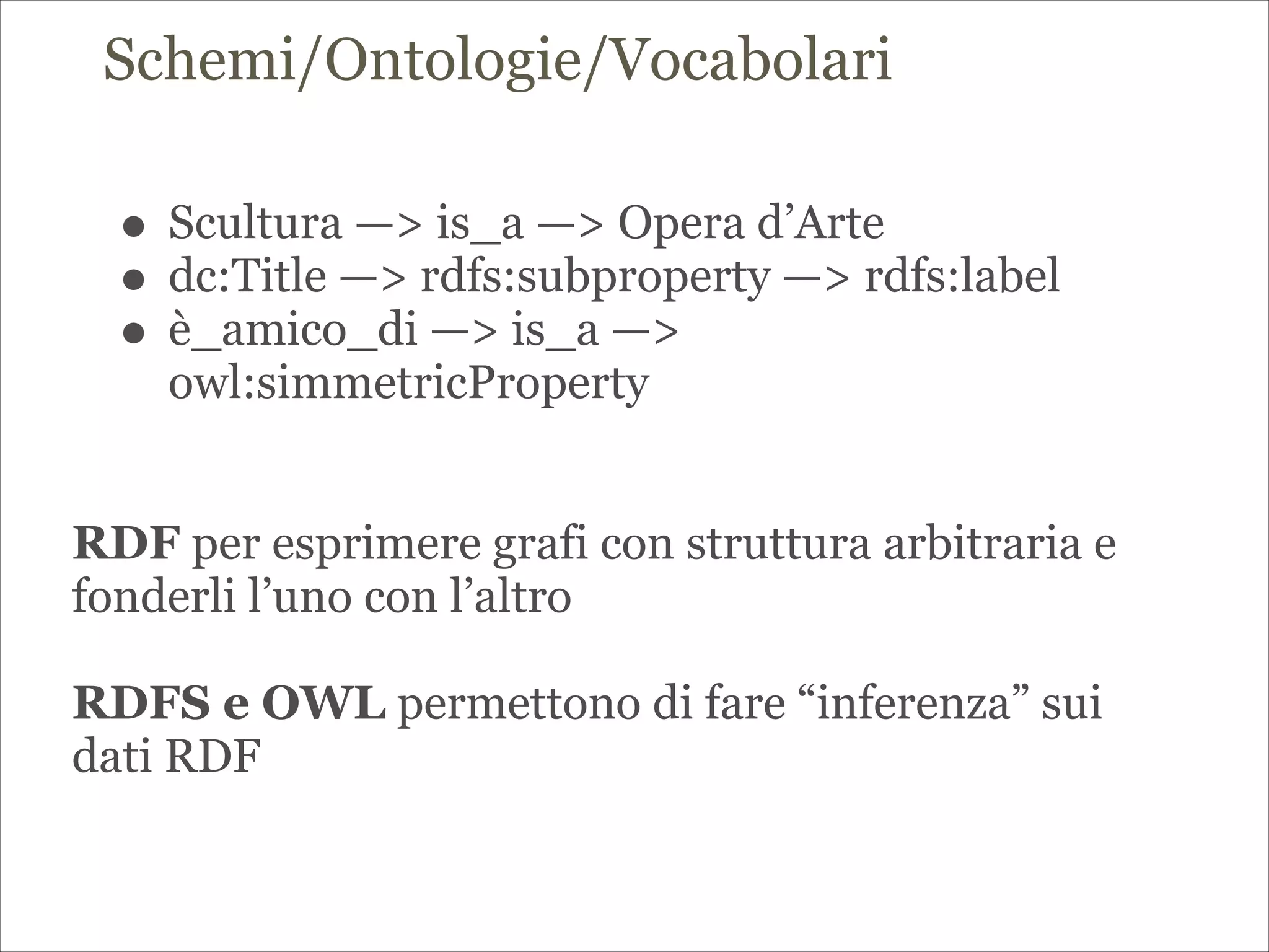 Schemi/Ontologie/Vocabolari
!
!
• Scultura —> is_a —> Opera d’Arte
• dc:Title —> rdfs:subproperty —> rdfs:label
• è_amico_di —> is_a —>
owl:simmetricProperty
!
!
RDF per esprimere grafi con struttura arbitraria e
fonderli l’uno con l’altro
!
RDFS e OWL permettono di fare “inferenza” sui
dati RDF
 