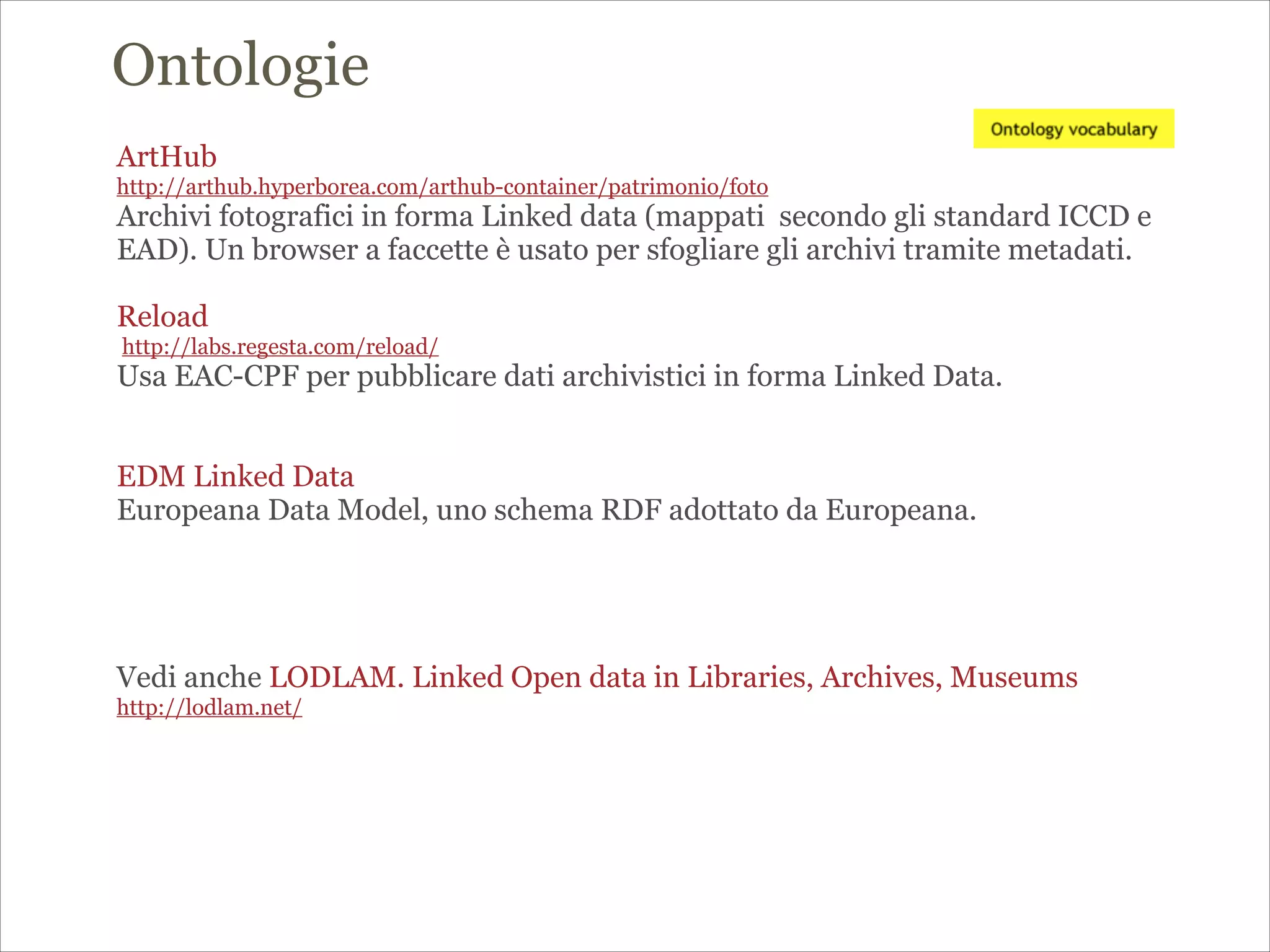 ArtHub
http://arthub.hyperborea.com/arthub-container/patrimonio/foto
Archivi fotografici in forma Linked data (mappati secondo gli standard ICCD e
EAD). Un browser a faccette è usato per sfogliare gli archivi tramite metadati.
!
Reload
http://labs.regesta.com/reload/
Usa EAC-CPF per pubblicare dati archivistici in forma Linked Data.
!
!
EDM Linked Data
Europeana Data Model, uno schema RDF adottato da Europeana.
!
!
!
!
Vedi anche LODLAM. Linked Open data in Libraries, Archives, Museums
http://lodlam.net/
Ontologie
 