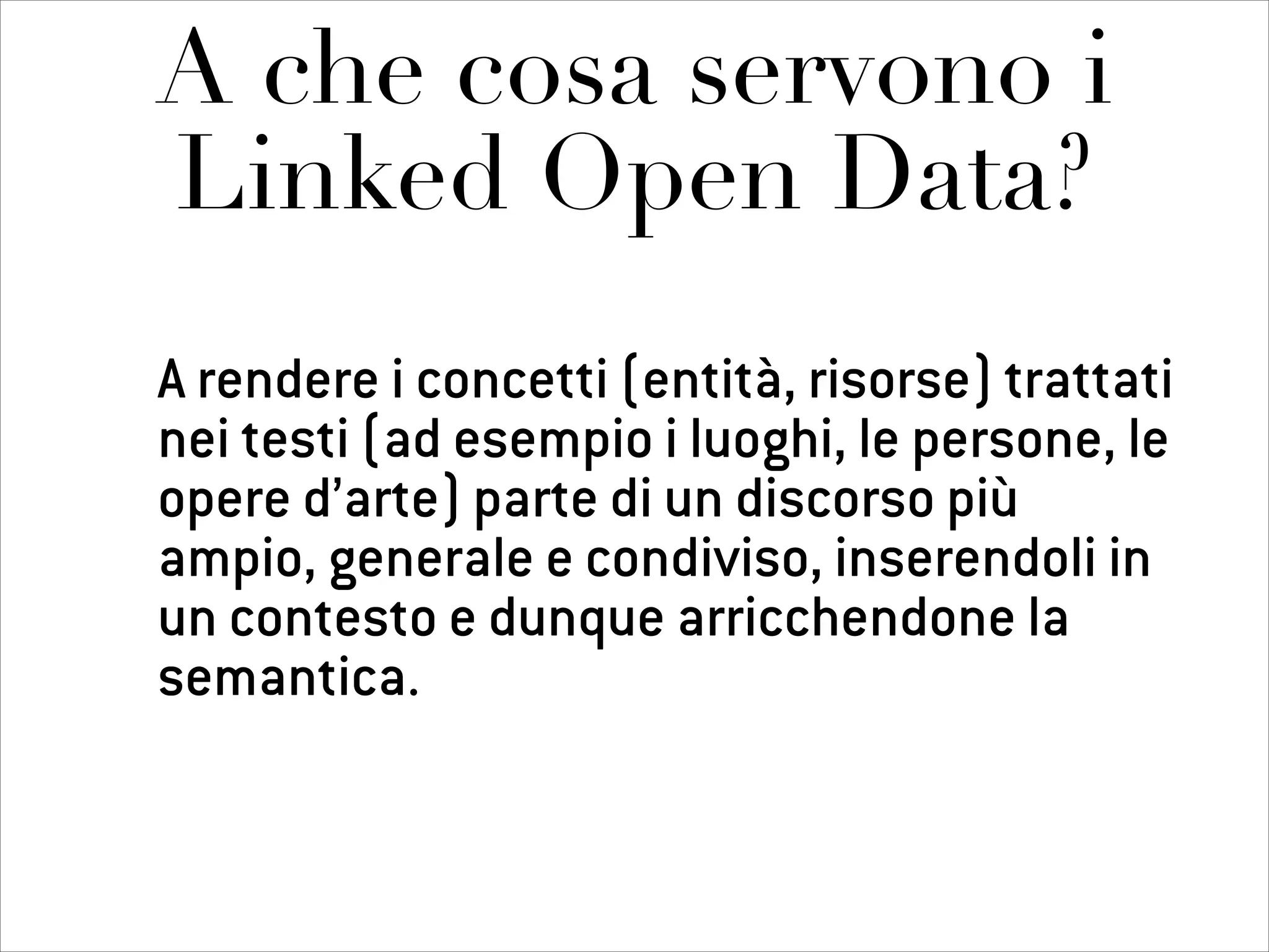 A che cosa servono i
Linked Open Data?
A rendere i concetti (entità, risorse) trattati
nei testi (ad esempio i luoghi, le persone, le
opere d’arte) parte di un discorso più
ampio, generale e condiviso, inserendoli in
un contesto e dunque arricchendone la
semantica.
 