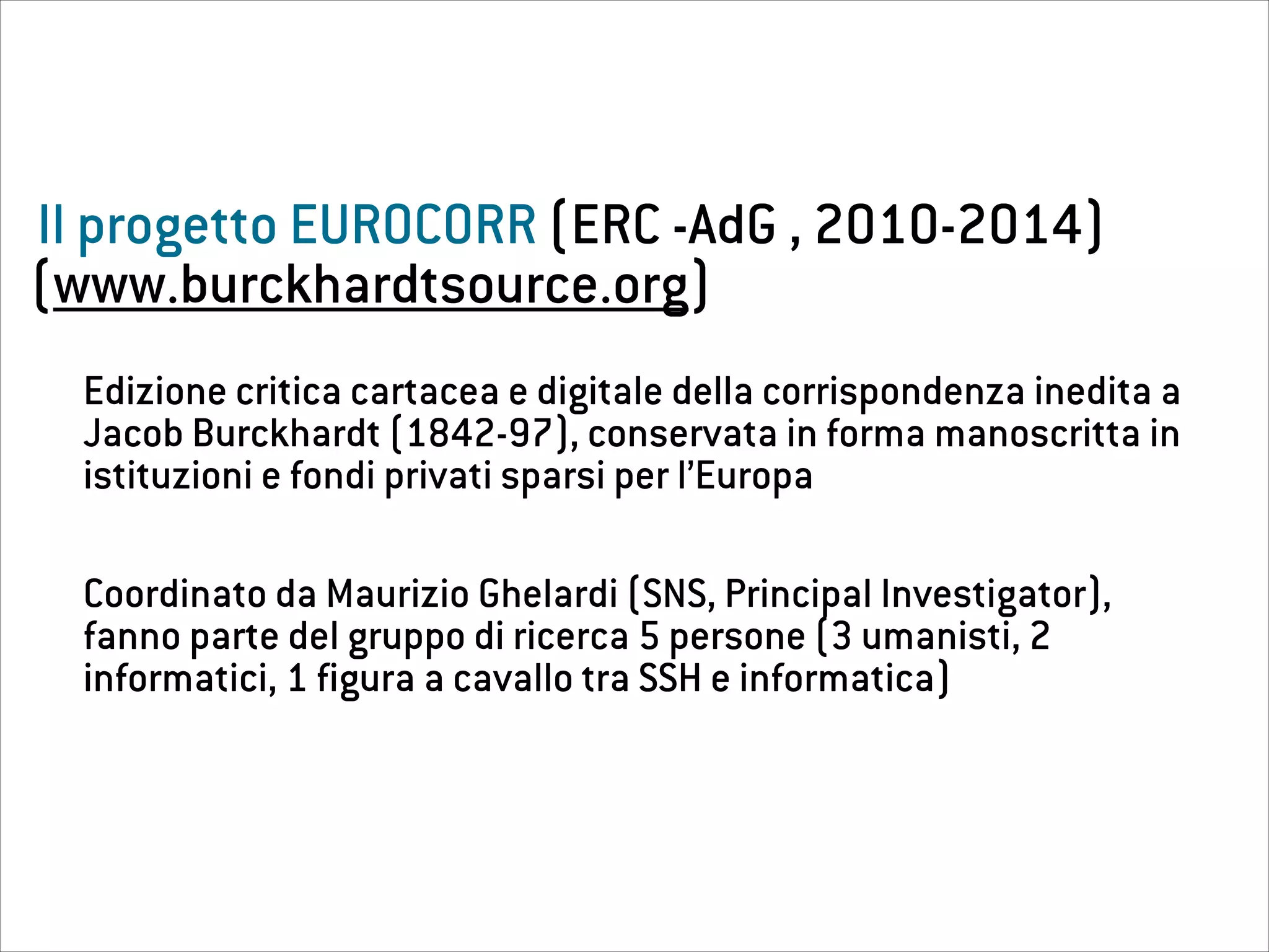 Il progetto EUROCORR (ERC -AdG , 2010-2014)
Edizione critica cartacea e digitale della corrispondenza inedita a
Jacob Burckhardt (1842-97), conservata in forma manoscritta in
istituzioni e fondi privati sparsi per l’Europa
Coordinato da Maurizio Ghelardi (SNS, Principal Investigator),
fanno parte del gruppo di ricerca 5 persone (3 umanisti, 2
informatici, 1 figura a cavallo tra SSH e informatica)
(www.burckhardtsource.org)
 
