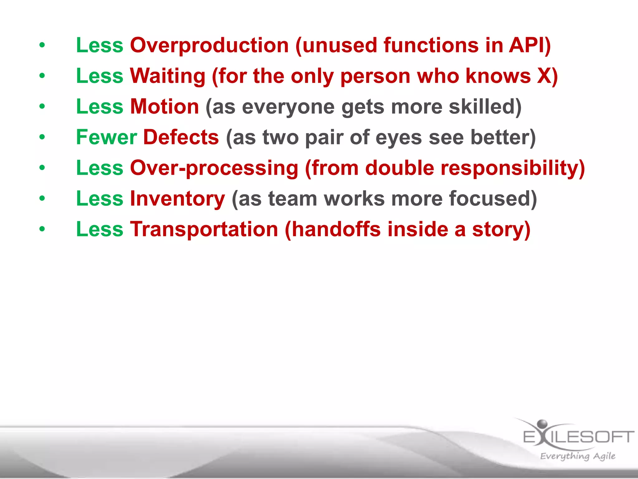 •
•
•
•
•
•
•

Less Overproduction (unused functions in API)
Less Waiting (for the only person who knows X)
Less Motion (as everyone gets more skilled)
Fewer Defects (as two pair of eyes see better)
Less Over-processing (from double responsibility)
Less Inventory (as team works more focused)
Less Transportation (handoffs inside a story)

 