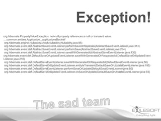 Exception!
org.hibernate.PropertyValueException: not-null property references a null or transient value:
....common.entities.Application._applicationsBackref
org.hibernate.engine.Nullability.checkNullability(Nullability.java:95)
org.hibernate.event.def.AbstractSaveEventListener.performSaveOrReplicate(AbstractSaveEventListener.java:313)
org.hibernate.event.def.AbstractSaveEventListener.performSave(AbstractSaveEventListener.java:204)
org.hibernate.event.def.AbstractSaveEventListener.saveWithGeneratedId(AbstractSaveEventListener.java:130)
org.hibernate.event.def.DefaultSaveOrUpdateEventListener.saveWithGeneratedOrRequestedId(DefaultSaveOrUpdateEvent
Listener.java:210)
org.hibernate.event.def.DefaultSaveEventListener.saveWithGeneratedOrRequestedId(DefaultSaveEventListener.java:56)
org.hibernate.event.def.DefaultSaveOrUpdateEventListener.entityIsTransient(DefaultSaveOrUpdateEventListener.java:195)
org.hibernate.event.def.DefaultSaveEventListener.performSaveOrUpdate(DefaultSaveEventListener.java:50)
org.hibernate.event.def.DefaultSaveOrUpdateEventListener.onSaveOrUpdate(DefaultSaveOrUpdateEventListener.java:93)

 