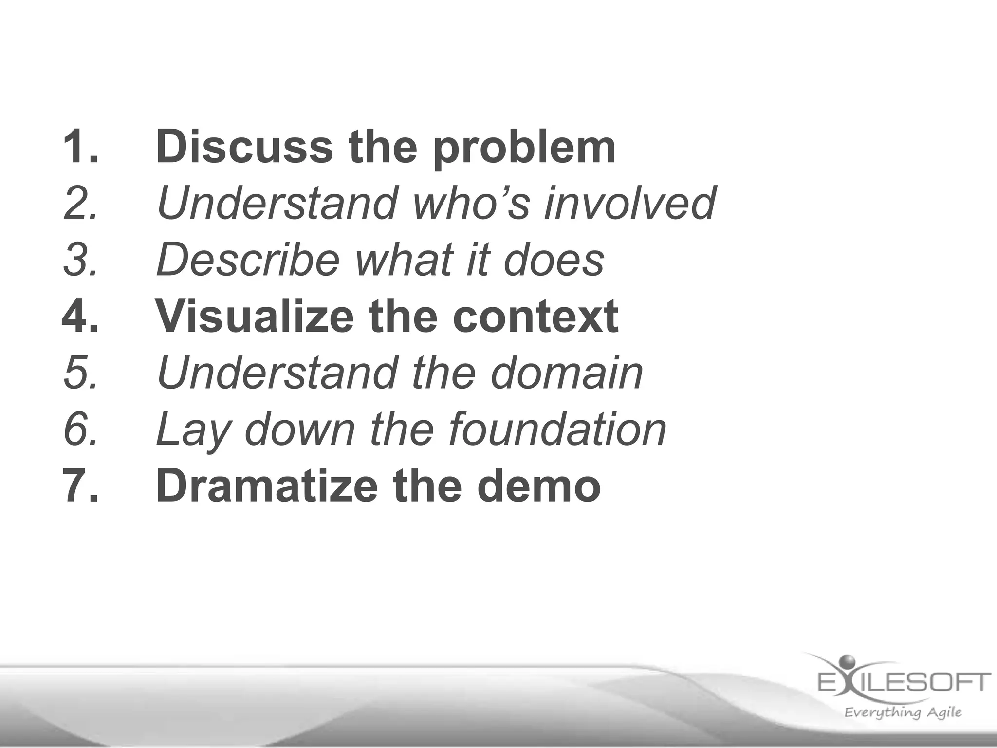 1.
2.
3.
4.
5.
6.
7.

Discuss the problem
Understand who’s involved
Describe what it does
Visualize the context
Understand the domain
Lay down the foundation
Dramatize the demo

 