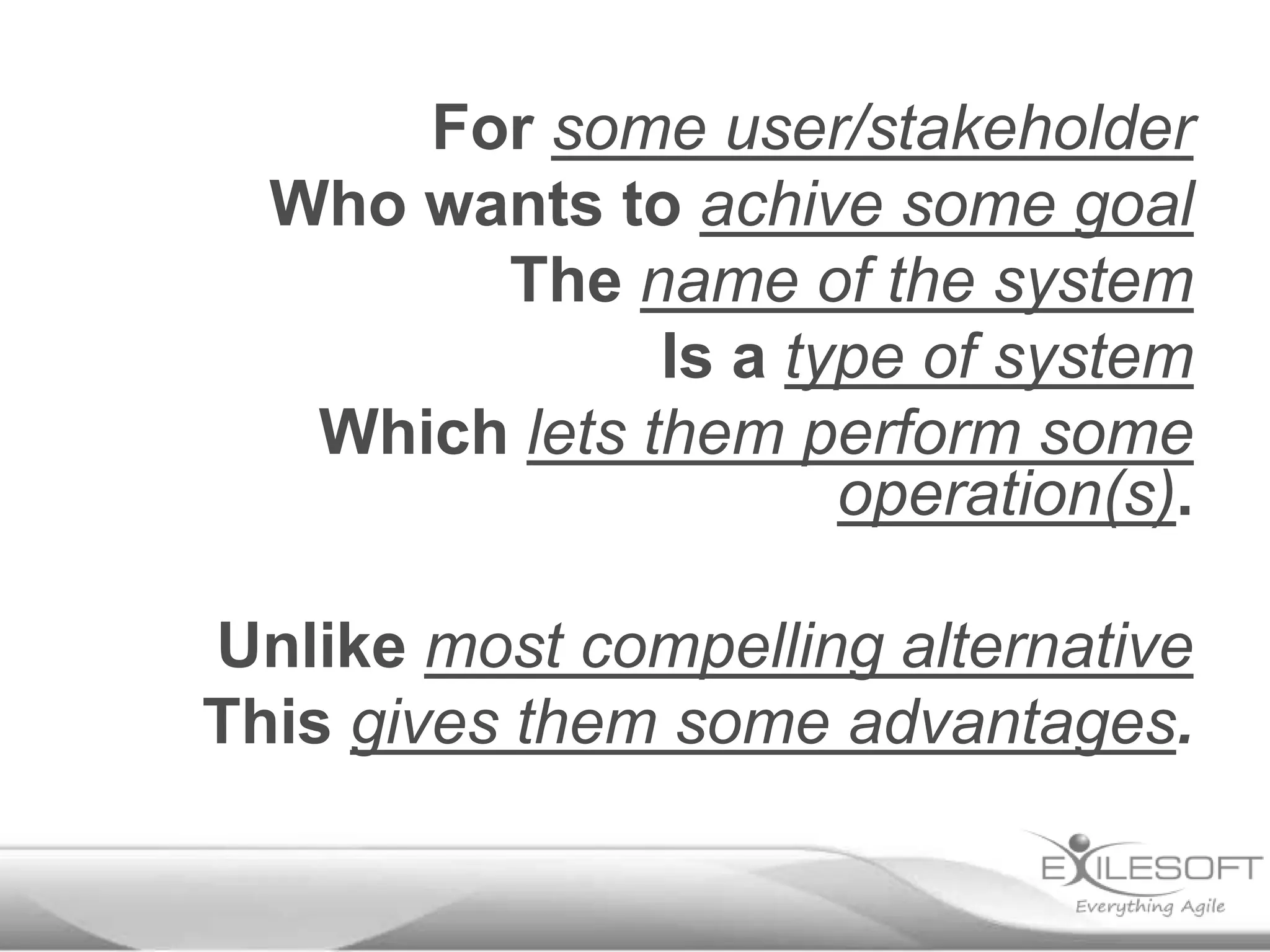 For some user/stakeholder
Who wants to achive some goal
The name of the system
Is a type of system
Which lets them perform some
operation(s).

Unlike most compelling alternative
This gives them some advantages.

 