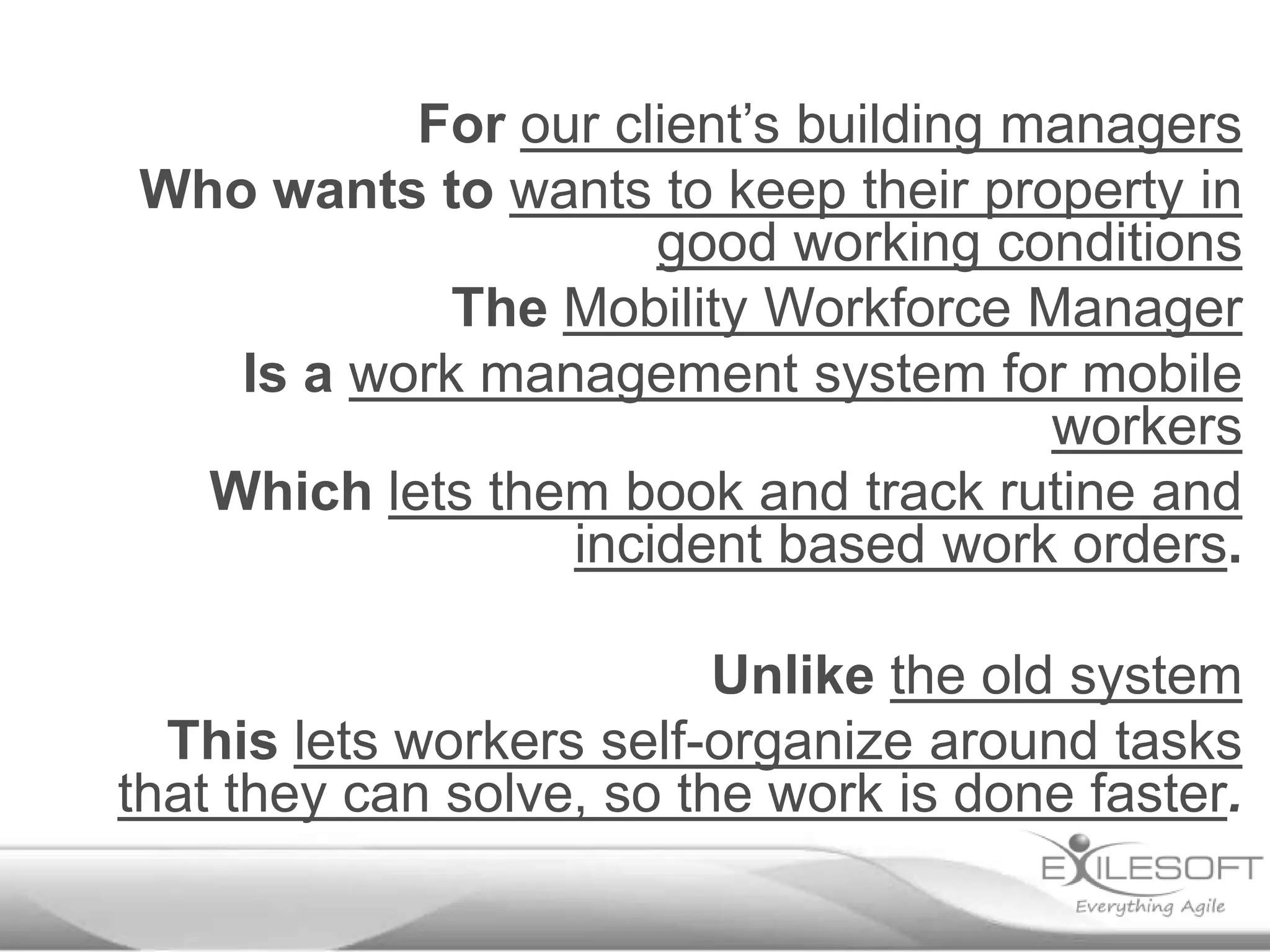 For our client’s building managers
Who wants to wants to keep their property in
good working conditions
The Mobility Workforce Manager
Is a work management system for mobile
workers
Which lets them book and track rutine and
incident based work orders.
Unlike the old system
This lets workers self-organize around tasks
that they can solve, so the work is done faster.

 