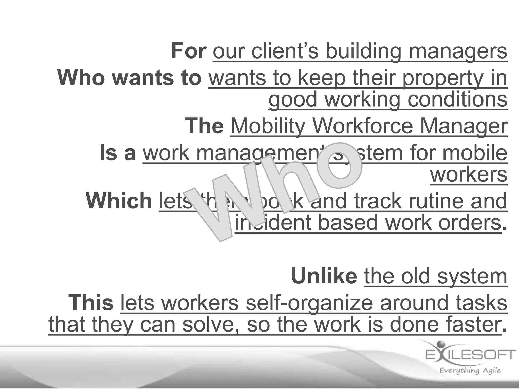 For our client’s building managers
Who wants to wants to keep their property in
good working conditions
The Mobility Workforce Manager
Is a work management system for mobile
workers
Which lets them book and track rutine and
incident based work orders.
Unlike the old system
This lets workers self-organize around tasks
that they can solve, so the work is done faster.

 