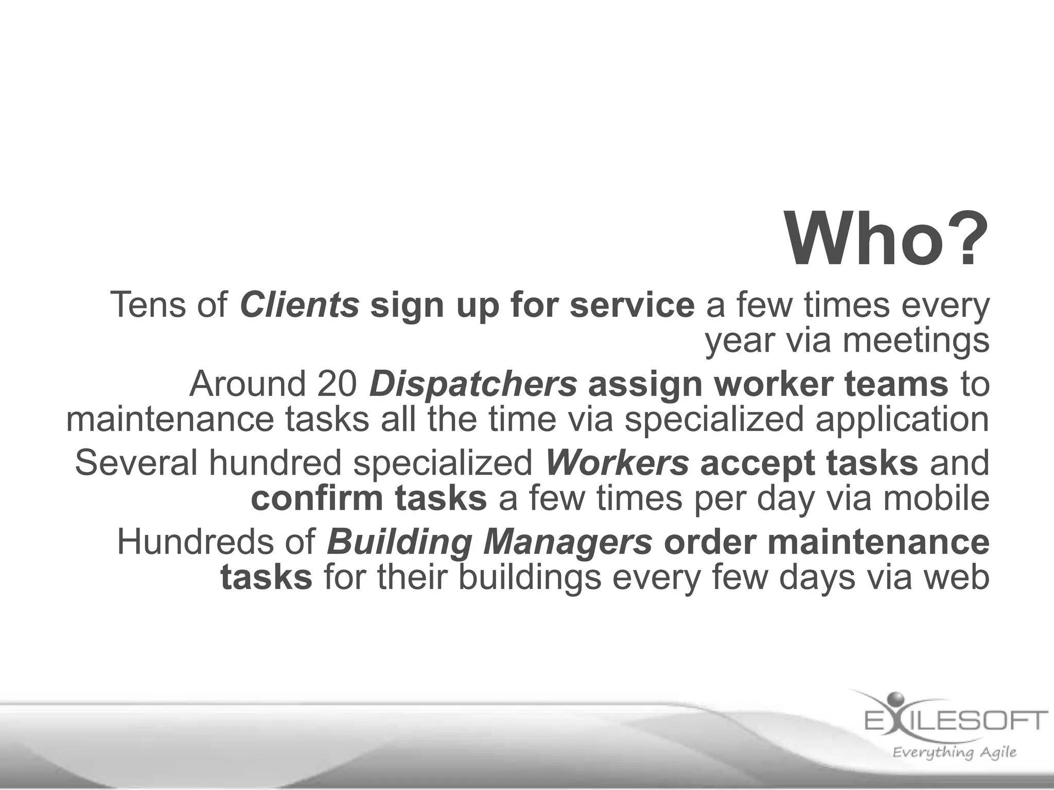 Who?
Tens of Clients sign up for service a few times every
year via meetings
Around 20 Dispatchers assign worker teams to
maintenance tasks all the time via specialized application
Several hundred specialized Workers accept tasks and
confirm tasks a few times per day via mobile
Hundreds of Building Managers order maintenance
tasks for their buildings every few days via web

 