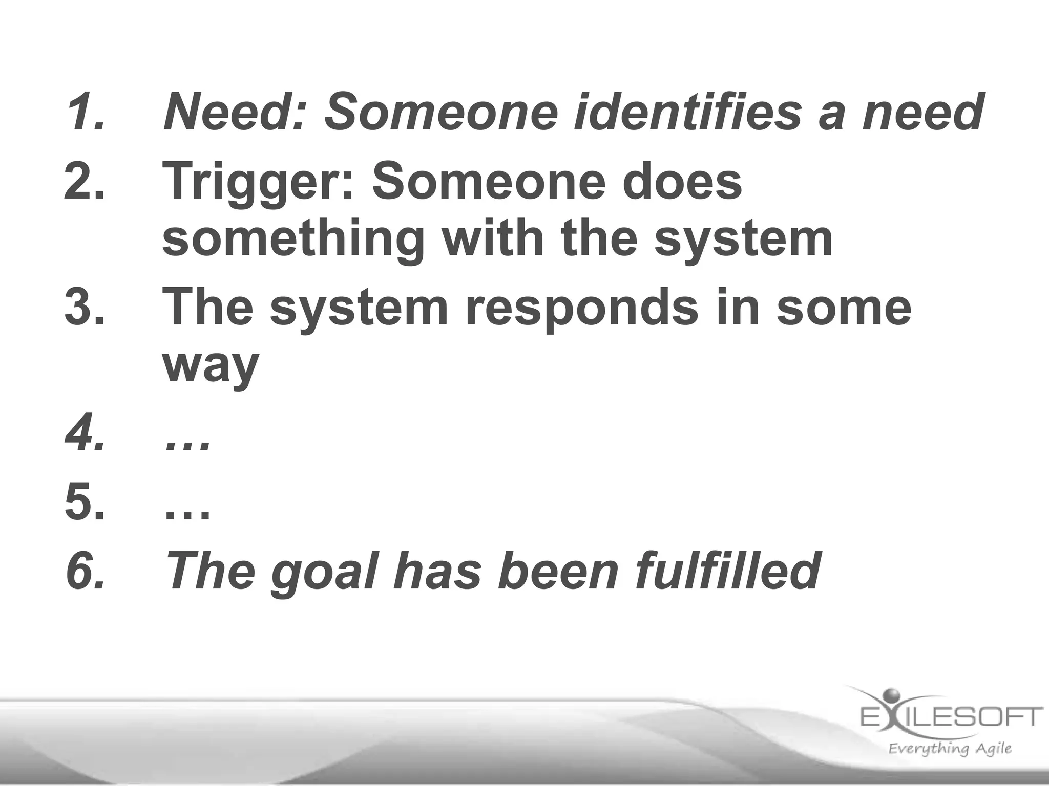 1.
2.
3.
4.
5.
6.

Need: Someone identifies a need
Trigger: Someone does
something with the system
The system responds in some
way
…
…
The goal has been fulfilled

 