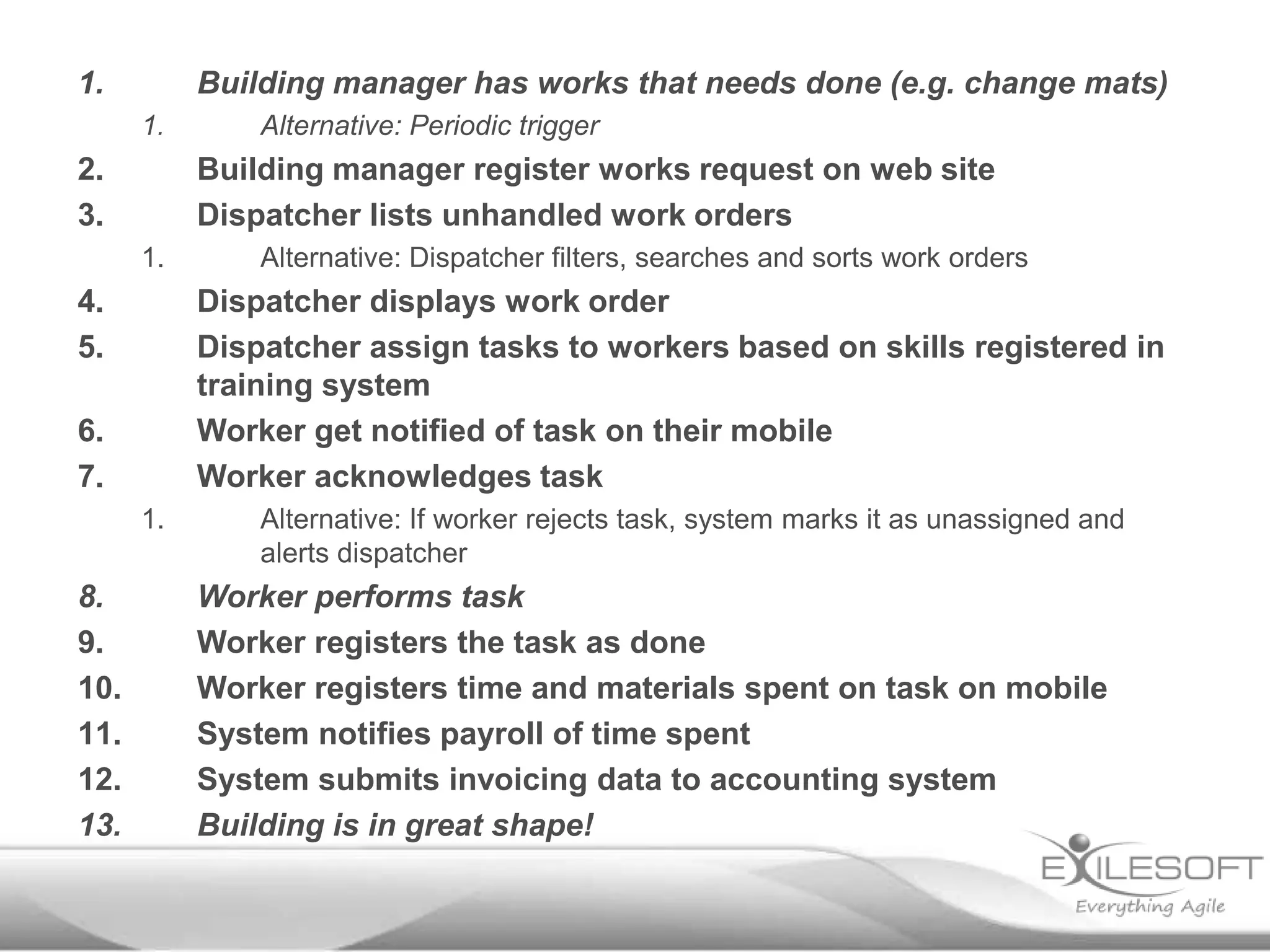 1.

Building manager has works that needs done (e.g. change mats)
1.

2.
3.

Building manager register works request on web site
Dispatcher lists unhandled work orders
1.

4.
5.

Alternative: Dispatcher filters, searches and sorts work orders

Dispatcher displays work order
Dispatcher assign tasks to workers based on skills registered in
training system
Worker get notified of task on their mobile
Worker acknowledges task

6.
7.
1.

8.
9.
10.
11.
12.
13.

Alternative: Periodic trigger

Alternative: If worker rejects task, system marks it as unassigned and
alerts dispatcher

Worker performs task
Worker registers the task as done
Worker registers time and materials spent on task on mobile
System notifies payroll of time spent
System submits invoicing data to accounting system
Building is in great shape!

 
