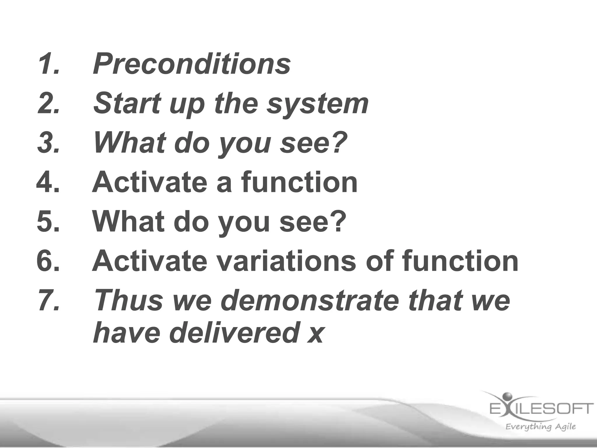 1.
2.
3.
4.
5.
6.
7.

Preconditions
Start up the system
What do you see?
Activate a function
What do you see?
Activate variations of function
Thus we demonstrate that we
have delivered x

 