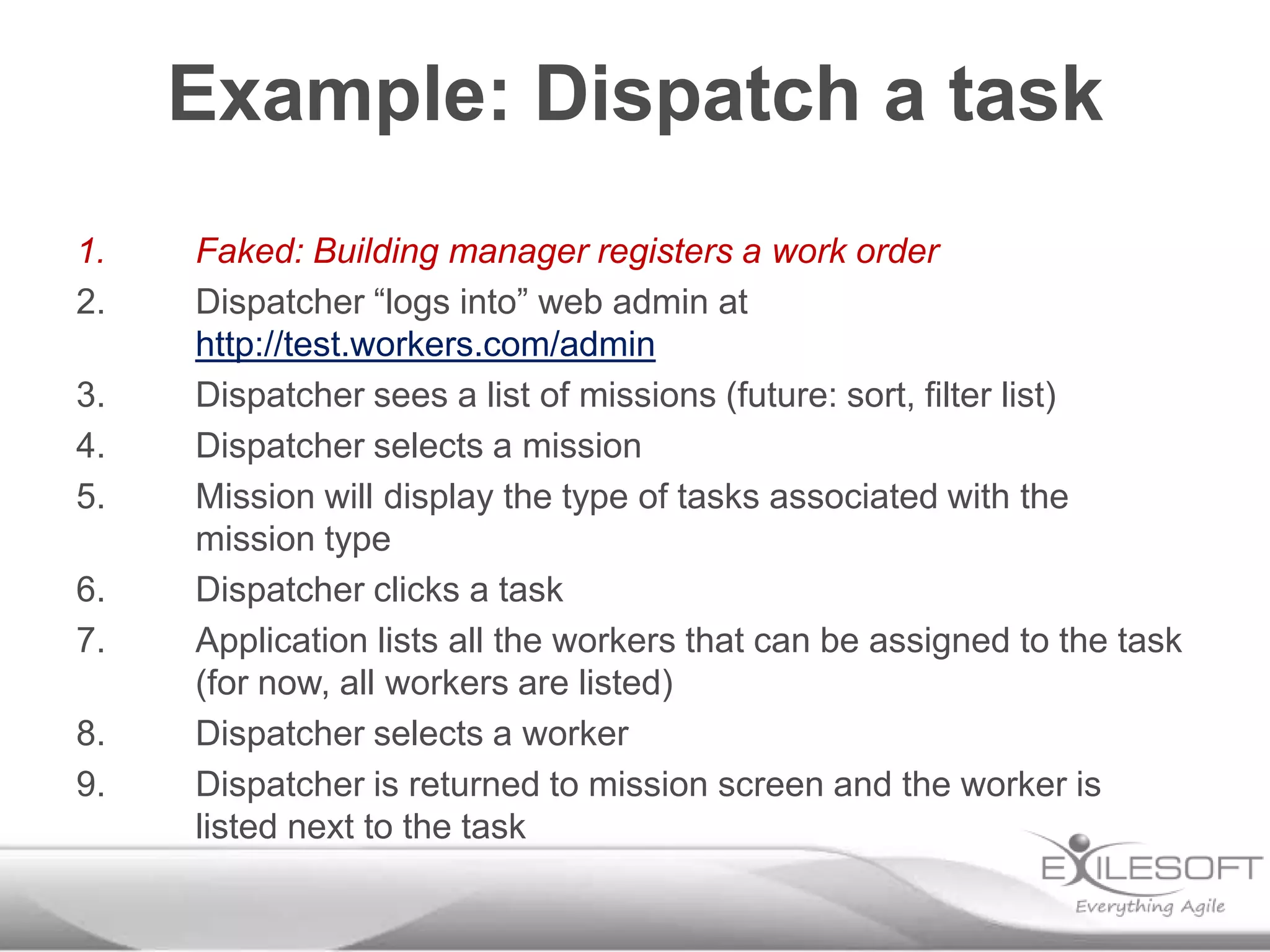 Example: Dispatch a task
1.
2.
3.
4.
5.
6.
7.
8.
9.

Faked: Building manager registers a work order
Dispatcher “logs into” web admin at
http://test.workers.com/admin
Dispatcher sees a list of missions (future: sort, filter list)
Dispatcher selects a mission
Mission will display the type of tasks associated with the
mission type
Dispatcher clicks a task
Application lists all the workers that can be assigned to the task
(for now, all workers are listed)
Dispatcher selects a worker
Dispatcher is returned to mission screen and the worker is
listed next to the task

 