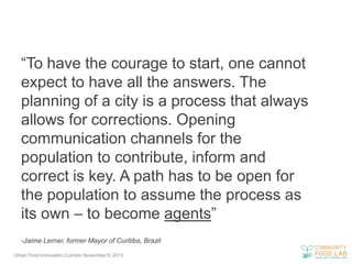 “To have the courage to start, one cannot
expect to have all the answers. The
planning of a city is a process that always
allows for corrections. Opening
communication channels for the
population to contribute, inform and
correct is key. A path has to be open for
the population to assume the process as
its own – to become agents”
-Jaime Lerner, former Mayor of Curitiba, Brazil
Urban Food Innovation Corridor.November10 2013

 