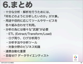 6.まとめ
・十分な分析・解析を行うためには、
『何をどのように分析したいのか』が大事。
・用途や目的に応じてツールやサービスを
 色々組み合わせて利用。
・分析の為には様々な 武器 が必要
 ・ETL (Extract/Transform/Load)
 ・ログ周り、ログ分析周り
 ・分析手法や分析ツール
 ・対象分野のビジネス知識
・連携自動化重要
・目指せ!? データサイエンティスト
classmethod.jp

13年12月11日水曜日

42

42

 