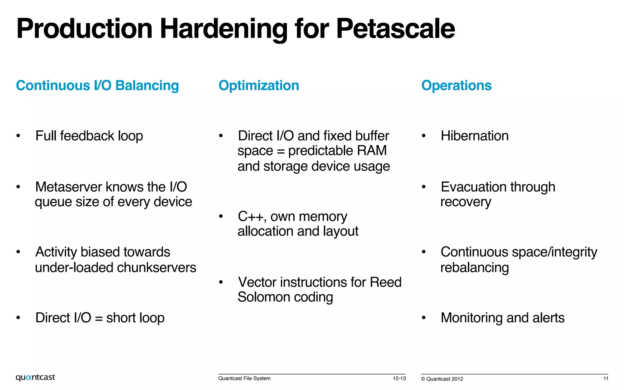 © Quantcast 2012!
Production Hardening for Petascale!
Continuous I/O Balancing!
•  Full feedback loop!
•  Metaserver knows the I/O
queue size of every device!
•  Activity biased towards
under-loaded chunkservers!
•  Direct I/O = short loop!
12-13!Quantcast File System! 11!
Optimization!
•  Direct I/O and ﬁxed buffer
space = predictable RAM
and storage device usage!
•  C++, own memory
allocation and layout!
•  Vector instructions for Reed
Solomon coding!
Operations!
•  Hibernation!
•  Evacuation through
recovery!
•  Continuous space/integrity
rebalancing!
•  Monitoring and alerts!
 