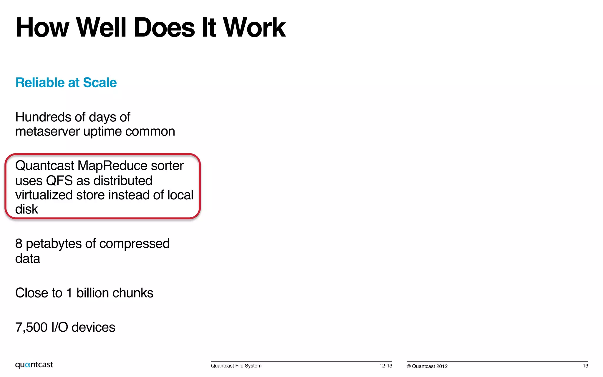 © Quantcast 2012!
How Well Does It Work!
Reliable at Scale!
Hundreds of days of
metaserver uptime common!
Quantcast MapReduce sorter
uses QFS as distributed
virtualized store instead of local
disk!
8 petabytes of compressed
data!
Close to 1 billion chunks!
7,500 I/O devices!
! 12-13!Quantcast File System! 13!
 