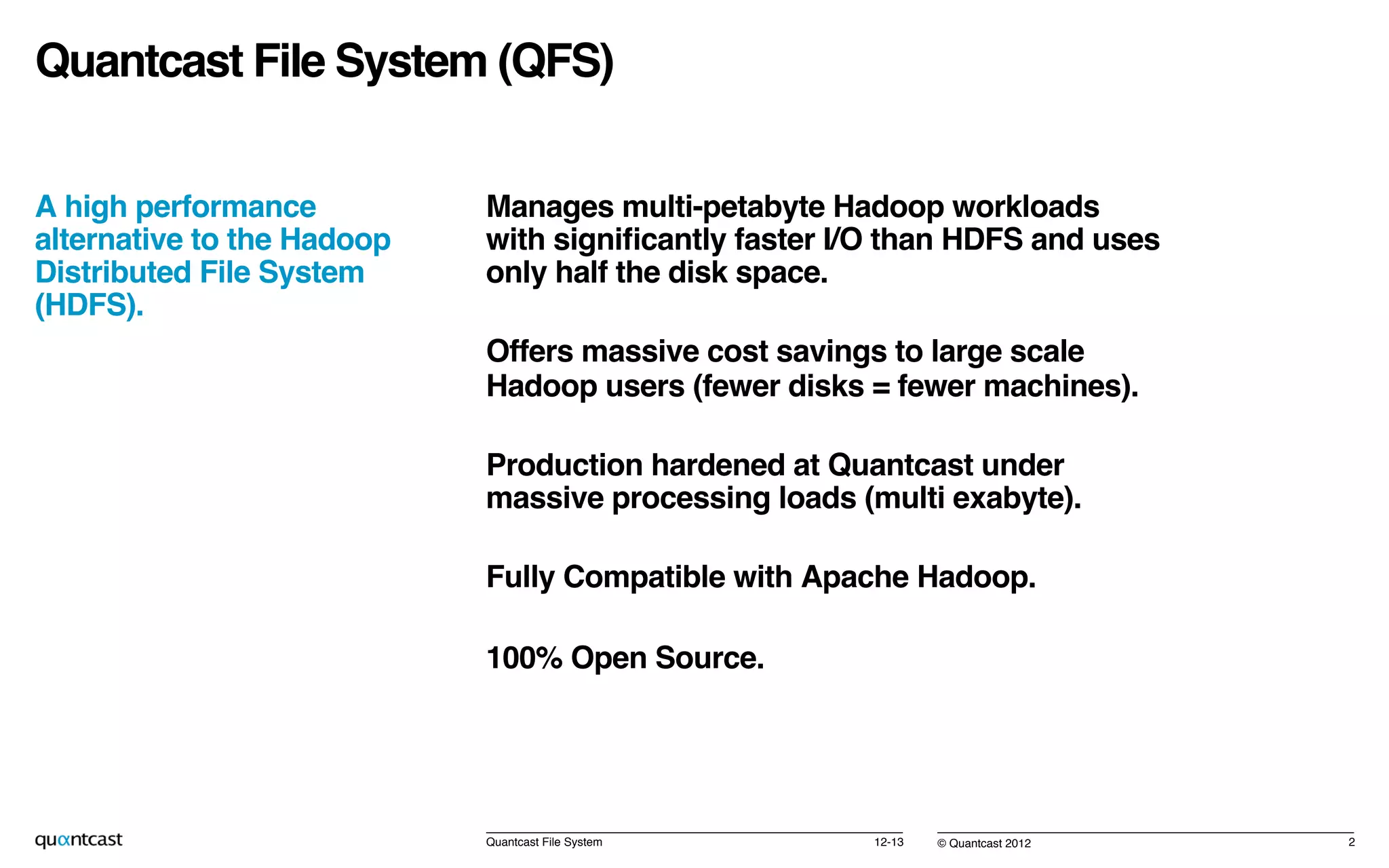 © Quantcast 2012!
Quantcast File System (QFS)!
A high performance
alternative to the Hadoop
Distributed File System
(HDFS).!
!
12-13!Quantcast File System! 2!
Manages multi-petabyte Hadoop workloads
with signiﬁcantly faster I/O than HDFS and uses
only half the disk space.!
Offers massive cost savings to large scale
Hadoop users (fewer disks = fewer machines).!
Production hardened at Quantcast under
massive processing loads (multi exabyte).!
Fully Compatible with Apache Hadoop.!
100% Open Source.!
!
!
 