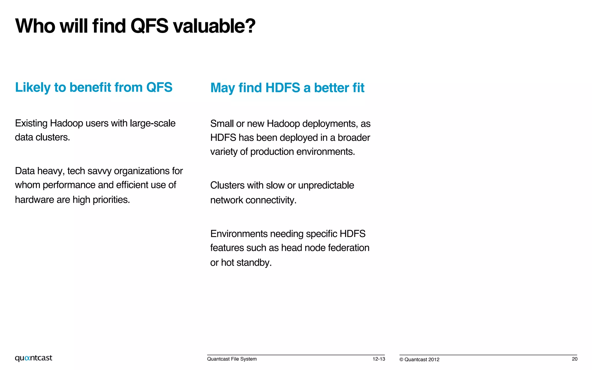 © Quantcast 2012!
Who will ﬁnd QFS valuable?!
Likely to beneﬁt from QFS!
Existing Hadoop users with large-scale
data clusters.!
Data heavy, tech savvy organizations for
whom performance and efﬁcient use of
hardware are high priorities.!
12-13!Quantcast File System! 20!
May ﬁnd HDFS a better ﬁt!
Small or new Hadoop deployments, as
HDFS has been deployed in a broader
variety of production environments.!
Clusters with slow or unpredictable  
network connectivity.!
Environments needing speciﬁc HDFS
features such as head node federation  
or hot standby.!
!
 
