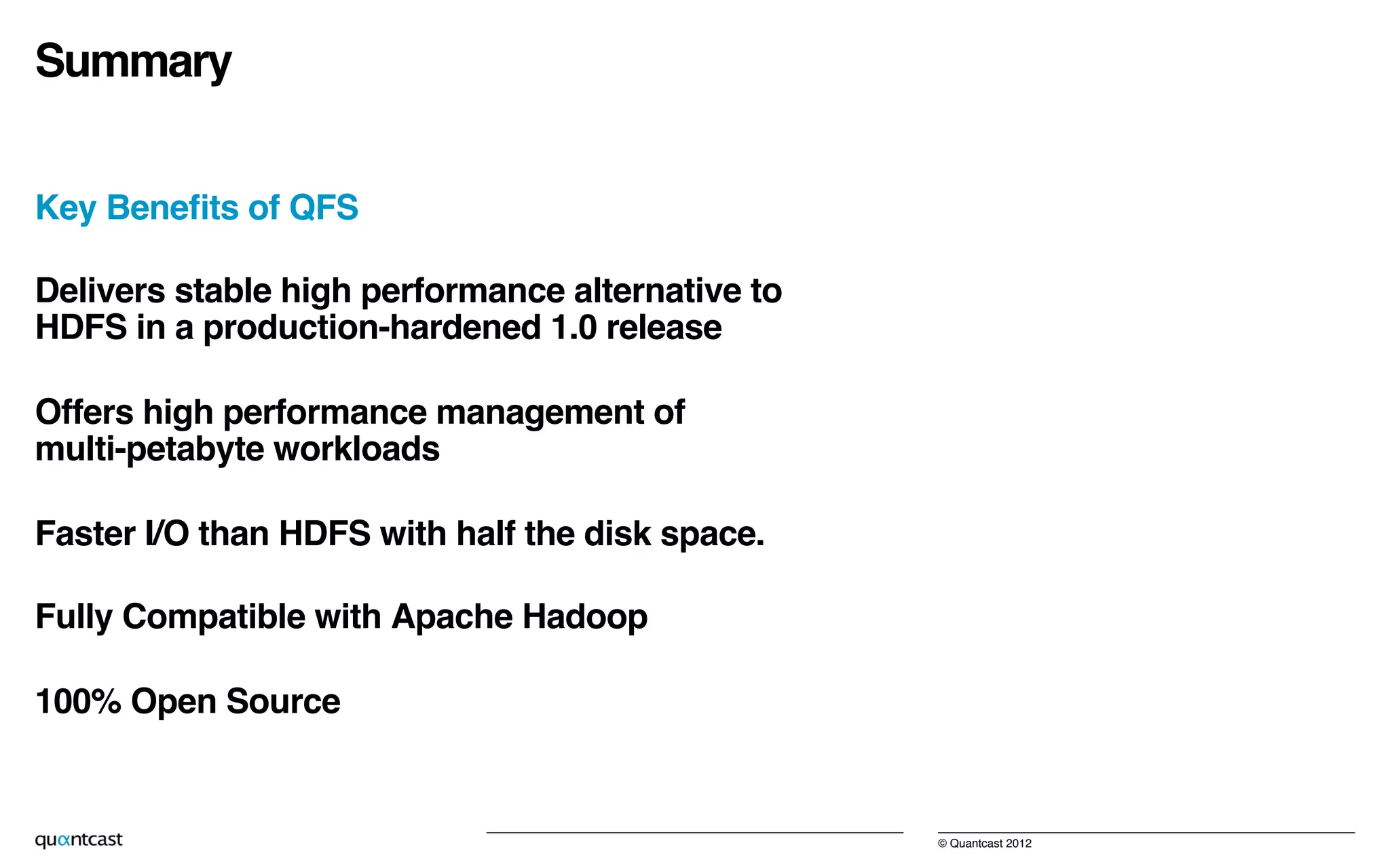 © Quantcast 2012!
Summary!
Key Beneﬁts of QFS!
Delivers stable high performance alternative to  
HDFS in a production-hardened 1.0 release!
Offers high performance management of  
multi-petabyte workloads!
Faster I/O than HDFS with half the disk space.!
Fully Compatible with Apache Hadoop!
100% Open Source!
 
