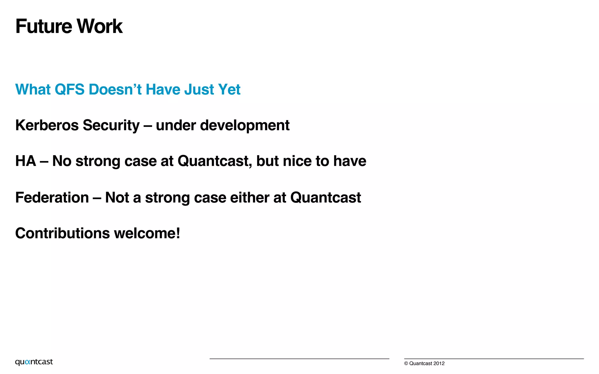© Quantcast 2012!
Future Work!
What QFS Doesn’t Have Just Yet!
Kerberos Security – under development!
HA – No strong case at Quantcast, but nice to have!
Federation – Not a strong case either at Quantcast!
Contributions welcome!!
 