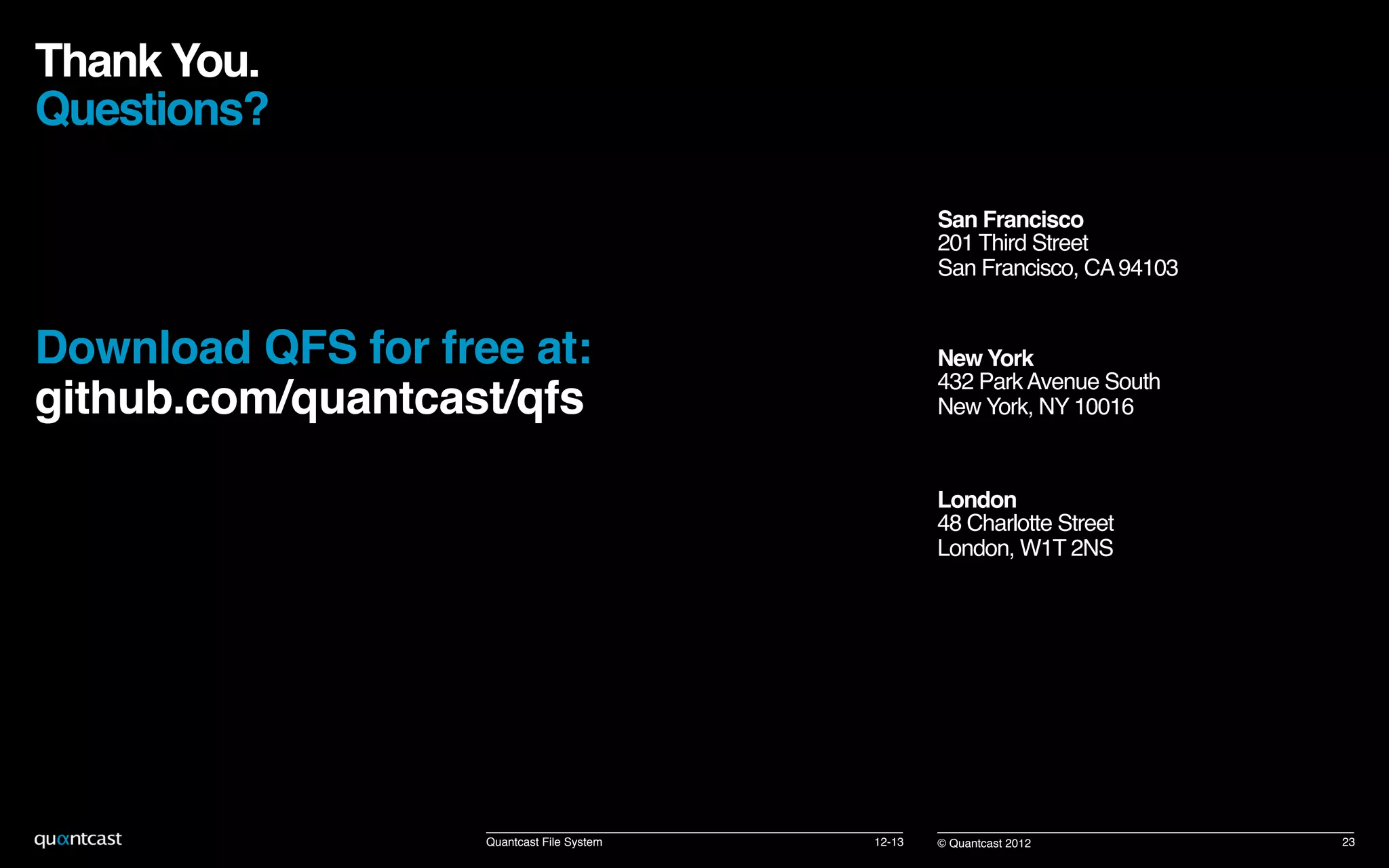 New York 
432 ParkAvenue South 
New York, NY 10016!
San Francisco 
201 Third Street 
San Francisco, CA94103!
London 
48 Charlotte Street 
London, W1T 2NS!
© Quantcast 2012!
Thank You.  
Questions? !
!
Download QFS for free at: 
github.com/quantcast/qfs!
12-13! 23!Quantcast File System!
 