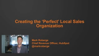 Creating the ‘Perfect’ Local Sales
Organization

Mark Roberge
Chief Revenue Officer, HubSpot
@markroberge

 