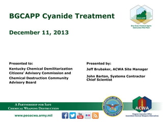 BGCAPP Cyanide Treatment
December 11, 2013
Presented to:
Kentucky Chemical Demilitarization
Citizens’ Advisory Commission and
Chemical Destruction Community
Advisory Board
Presented by:
Jeff Brubaker, ACWA Site Manager
John Barton, Systems Contractor
Chief Scientist
 