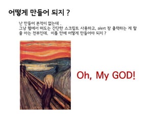 어떻게 만들어 되지 ?
난 만들어 본적이 없는데 .
그냥 웹에서 떠도는 간단한 스크립트 사용하고, alert 창 출력하는 게 할
줄 아는 전부인데. 이틀 만에 어떻게 만들어야 되지 ?

Oh, My GOD!

 